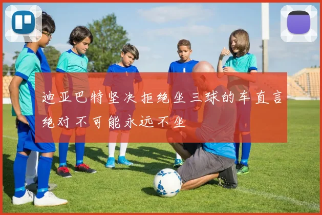 迪亚巴特坚决拒绝坐三球的车直言绝对不可能永远不坐