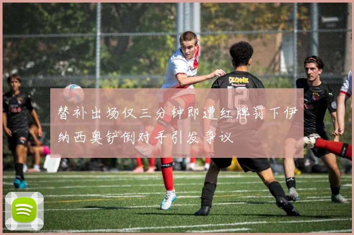 替补出场仅三分钟即遭红牌罚下伊纳西奥铲倒对手引发争议