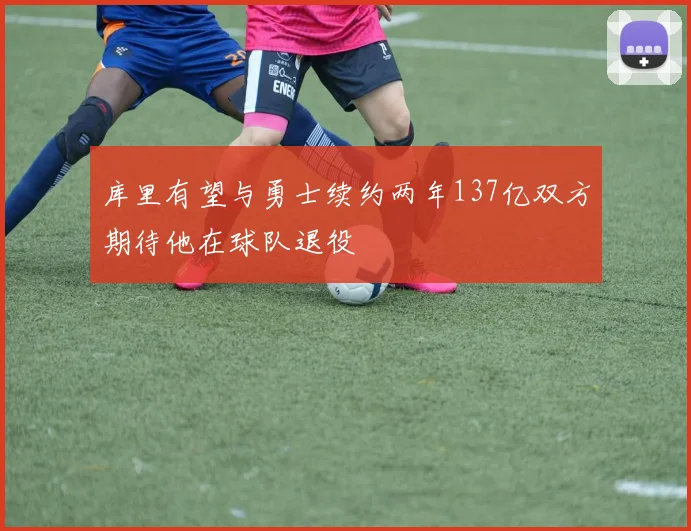 库里有望与勇士续约两年137亿双方期待他在球队退役