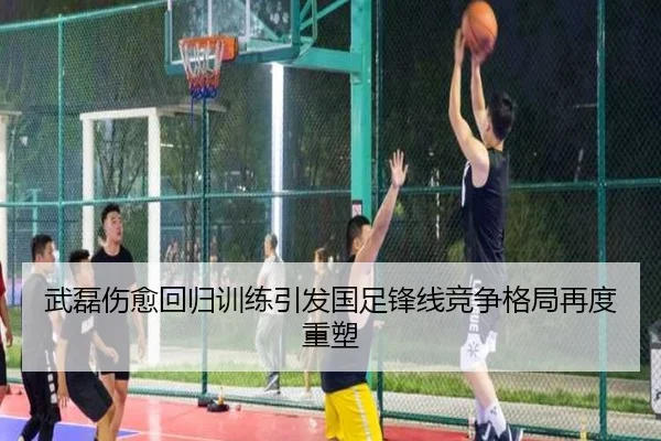 武磊伤愈回归训练引发国足锋线竞争格局再度重塑
