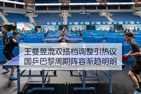 王曼昱混双搭档调整引热议 国乒巴黎周期阵容渐趋明朗