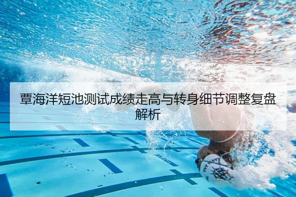 覃海洋短池测试成绩走高与转身细节调整复盘解析